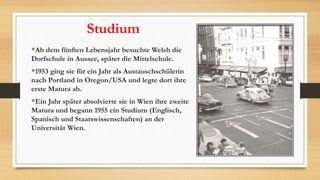 Studium
Ab dem fünften Lebensjahr besuchte Welsh die
Dorfschule in Aussee, später die Mittelschule.
1953 ging sie für ein Jahr als Austauschschülerin
nach Portland in Oregon/USA und legte dort ihre
erste Matura ab.
Ein Jahr später absolvierte sie in Wien ihre zweite
Matura und begann 1955 ein Studium (Englisch,
Spanisch und Staatswissenschaften) an der
Universität Wien.
 