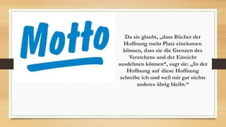 Da sie glaubt, „dass Bücher der
Hoffnung mehr Platz einräumen
können, dass sie die Grenzen des
Verstehens und der Einsicht
ausdehnen können“, sagt sie: „In der
Hoffnung auf diese Hoffnung
schreibe ich und weil mir gar nichts
anderes übrig bleibt.“
 