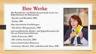 Ihre Werke
Die Bandbreite von Welshs Gesamtwerk reicht von
Bilderbüchern für Kleinkinder
-Karolin und Knuddel, 1985;
-Stefan, 1989.
über fantastische Erzählungen
-Das kleine Moorgespenst, 1985
und sozialkritische Kinder- und Jugendromanen bis
hin zur Erwachsenenliteratur
-Liebe Schwester, 2003;
-Die schöne Aussicht, 2005
und zu historischen Romanen
-Constanze Mozart. Eine unbedeutende Frau, 1990.
 