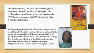Ihr erstes Buch „Der Ekel des Löwenjägers“
erschien 1969 und wurde auf Anhieb in die
„Ehrenliste zum Österreichischen Staatspreis
1970“ aufgenommen. Seit 1975 ist sie als freie
Schriftstellerin tätig.
Welsh bevorzugt Geschichten zu sozialen Themen, die auf
sorgfältigen Recherchen beruhen. Der erste größere Erfolg
gelang ihr mit dem Buch "Ülkü, das fremde Mädchen"
(1973), das die Geschichte eines Gastarbeiterkindes verfolgt.
Das Verhalten von Kindern in Konfliktsituationen, das
Bewahren ihrer Identität in Generationen- oder
Religionskonflikten zählt zu ihren bevorzugten Themen.
 