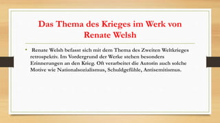 Das Thema des Krieges im Werk von
Renate Welsh
• Renate Welsh befasst sich mit dem Thema des Zweiten Weltkrieges
retrospektiv. Im Vordergrund der Werke stehen besonders
Erinnerungen an den Krieg. Oft verarbeitet die Autorin auch solche
Motive wie Nationalsozialismus, Schuldgefühle, Antisemitismus.
 