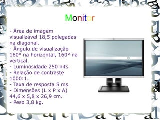 M o n i t o r - Área de imagem visualizável 18,5 polegadas na diagonal. - Ângulo de visualização 160° na horizontal, 160° na vertical. - Luminosidade 250 nits - Relação de contraste 1000:1. - Taxa de resposta 5 ms - Dimensões (L x P x A) 44,6 x 5,8 x 26,9 cm. - Peso 3,8 kg. 