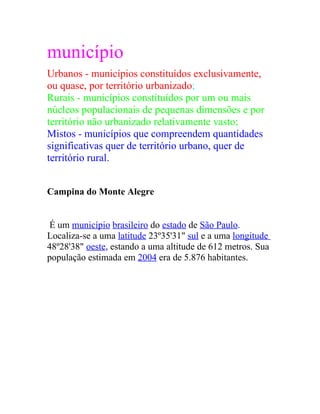 município
Urbanos - municípios constituídos exclusivamente,
ou quase, por território urbanizado;
Rurais - municípios constituídos por um ou mais
núcleos populacionais de pequenas dimensões e por
território não urbanizado relativamente vasto;
Mistos - municípios que compreendem quantidades
significativas quer de território urbano, quer de
território rural.
Campina do Monte Alegre
É um município brasileiro do estado de São Paulo.
Localiza-se a uma latitude 23º35'31" sul e a uma longitude
48º28'38" oeste, estando a uma altitude de 612 metros. Sua
população estimada em 2004 era de 5.876 habitantes.