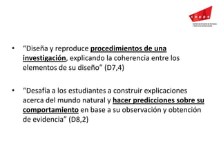 “Diseña y reproduce procedimientos de una investigación, explicando la coherencia entre los elementos de su diseño” (D7,4)“Desafía a los estudiantes a construir explicaciones acerca del mundo natural y hacer predicciones sobre su comportamiento en base a su observación y obtención de evidencia” (D8,2) 