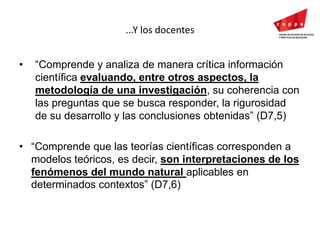 ...Y los docentes“Comprende y analiza de manera crítica información científica evaluando, entre otros aspectos, la metodología de una investigación, su coherencia con las preguntas que se busca responder, la rigurosidad de su desarrollo y las conclusiones obtenidas” (D7,5)“Comprende que las teorías científicas corresponden a modelos teóricos, es decir, son interpretaciones de los fenómenos del mundo natural aplicables en determinados contextos” (D7,6)
