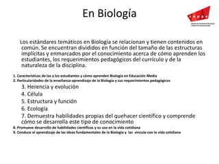 En Biología     Los estándares temáticos en Biología se relacionan y tienen contenidos en común. Se encuentran divididos en función del tamaño de las estructuras implícitas y enmarcados por el conocimiento acerca de cómo aprenden los estudiantes, los requerimientos pedagógicos del currículo y de la naturaleza de la disciplina.1. Características de las y los estudiantes y cómo aprenden Biología en Educación Media 2. Particularidades de la enseñanza-aprendizaje de la Biología y sus requerimientos pedagógicos 	3. Herencia y evolución	4. Célula	5. Estructura y función	6. Ecología	7. Demuestra habilidades propias del quehacer científico y comprende cómo se desarrolla este tipo de conocimiento 8. Promueve desarrollo de habilidades científicas y su uso en la vida cotidiana 9. Conduce el aprendizaje de las ideas fundamentales de la Biología y  las  vincula con la vida cotidiana 