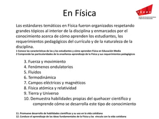 En FísicaLos estándares temáticos en Física fueron organizados respetando grandes tópicos al interior de la disciplina y enmarcados por el conocimiento acerca de cómo aprenden los estudiantes, los requerimientos pedagógicos del currículo y de la naturaleza de la disciplina. 1 Conoce las características de las y los estudiantes y cómo aprenden Física en Educación Media 2 Comprende las particularidades de la enseñanza-aprendizaje de la Física y sus requerimientos pedagógicos 3. Fuerza y movimiento4. Fenómenos ondulatorios5. Fluidos6. Termodinámica7. Campos eléctricos y magnéticos8. Física atómica y relatividad9. Tierra y Universo10. Demuestra habilidades propias del quehacer científico y comprende cómo se desarrolla este tipo de conocimiento 11. Promueve desarrollo de habilidades científicas y su uso en la vida cotidiana 12. Conduce el aprendizaje de las ideas fundamentales de la Física y las  vincula con la vida cotidiana 