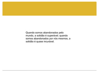 Quando somos abandonados pelo
mundo, a solidão é superável; quando
somos abandonados por nós mesmos, a
solidão é quase incurável.