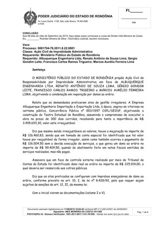 PODER JUDICIÁRIO DO ESTADO DE RONDÔNIA
Av Lauro Sodré, 1728, São João Bosco, 76.803-686
e-mail:
Fl.______
_________________________
Cad.
Documento assinado digitalmente em 11/09/2015 10:04:45 conforme MP nº 2.200-2/2001 de 24/08/2001.
Signatário: INES MOREIRA DA COSTA:1011308
PVH1FAZPU-10 - Número Verificador: 1001.2011.0017.1101.781559 - Validar em www.tjro.jus.br/adoc
Pág. 1 de 8
CONCLUSÃO
Aos 08 dias do mês de Setembro de 2015, faço estes autos conclusos a Juíza de Direito Inês Moreira da Costa.
Eu, _________ Rutinéa Oliveira da Silva - Escrivã(o) Judicial, escrevi conclusos.
Vara:
Processo: 0001704-76.2011.8.22.0001
Classe: Ação Civil de Improbidade Administrativa
Requerente: Ministério Público do Estado de Rondônia
Requerido: Albuquerque Engenharia Ltda; Renato Antônio de Souza Lima; Sergio
Gondim Leite; Francisco Carlos Ramos Trigueiro; Marcos Aurélio Ferreira Lima
Sentença
O MINISTÉRIO PÚBLICO DO ESTADO DE RONDÔNIA propõe Ação Civil de
Responsabilidade por Improbidade Administrativa em face de ALBUQUERQUE
ENGENHARIA LTDA, RENATO ANTÔNIO DE SOUZA LIMA, SÉRGIO GONDIM
LEITE, FRANCISCO CARLOS RAMOS TRIGEIRO e MÁRCOS AURÉLIO FERREIRA
LIMA, objetivando a condenação em reparação por danos ao erário.
Relata que os demandados praticaram atos de gestão irregulares. A Empresa
Albuquerque Engenharia Importação e Exportação Ltda, à época, sagrou-se vitoriosa no
certame público, Concorrência Pública nº 003/1997 CSPL/SEOSP, objetivando a
construção do Teatro Estadual de Rondônia, assumindo o compromisso de executar a
obra no prazo de 300 dias corridos, recebendo para tanto a importância de R$
3.495.693,30, valor este irreajustável.
Diz que mesmo sendo irreajustáveis os valores, houve a majoração no importe de
R$ 126.460,83, sendo que em tomada de conta especial foi identificado que tal valor
houve por reajustável de forma irregular, assim como também ocorreu o pagamento de
R$ 126.504,50 sem a devida execução de serviços, o que gerou um dano ao erário no
importe de R$ 99.409,50, quando do abatimento feito em notas fiscais emitidas de
serviços realizados, mas não pagos.
Assevera que em face de controle externo realizado por meio do Tribunal de
Contas do Estado foi identificado dano real ao erário no importe de R$ 225.914,00, o
qual deveria ser ressarcido aos cofres públicos.
Diz que os atos praticados se configuram com ímprobos ensejadores de dano ao
erário, conforme previsto no art. 10, I, da lei nº 8.428/92, pelo que requer sejam
sujeitos às sanções do art. 12, II, da mesma lei.
Com a inicial vieram as documentações (volume I a V).
 