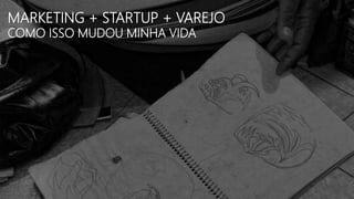 MARKETING + STARTUP + VAREJO
COMO ISSO MUDOU MINHA VIDA
 