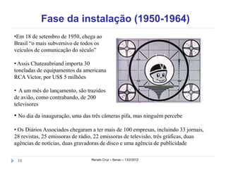 Fase da instalação (1950-1964)
•Em 18 de setembro de 1950, chega ao
Brasil “o mais subversivo de todos os
veículos de comunicação do século”

• Assis Chateaubriand importa 30
toneladas de equipamentos da americana
RCA Victor, por US$ 5 milhões

• A um mês do lançamento, são trazidos
de avião, como contrabando, de 200
televisores

• No dia da inauguração, uma das três câmeras pifa, mas ninguém percebe

• Os Diários Associados chegaram a ter mais de 100 empresas, incluindo 33 jornais,
28 revistas, 25 emissoras de rádio, 22 emissoras de televisão, três gráficas, duas
agências de notícias, duas gravadoras de disco e uma agência de publicidade


 10                              Renato Cruz – Senac – 13/2/2012
 