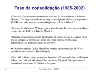 Fase da consolidação (1985-2002)
     • Tancredo Neves submeteu o nome de cada um de seus ministros a Roberto
     Marinho: “Eu brigo com o Papa, eu brigo com a Igreja Católica, eu brigo com o
     PMDB, com todo mundo, eu só não brigo com o doutor Roberto”.

     • O nome de Maílson da Nóbrega para o Ministério da Fazenda, segundo alguns
     relatos, foi escolhido por Roberto Marinho.

     • Durante a Constituinte, foram distribuídas 82 concessões de TV, sendo 43 no
     ano da votação da emenda dos cinco anos para Sarney, 30 delas para
     parlamentares de partidos aliados do governo.

     • O ministro Antônio Carlos Magalhães recebeu sete concessões de TV e o
     presidente José Sarney (1985-1990) três.

     • Em 1989, a Globo exibe um resumo favorável a Fernando Collor de Mello do
     debate com Luiz Inácio Lula da Silva, no Jornal Nacional. O ex-presidente é
     dono da retransmissora da Globo em Alagoas.

12                               Renato Cruz – Senac – 13/2/2012
 