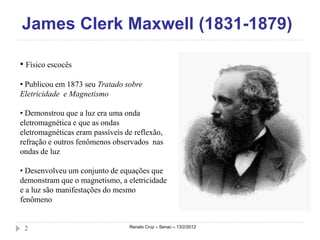 James Clerk Maxwell (1831-1879)

• Físico escocês

• Publicou em 1873 seu Tratado sobre
Eletricidade e Magnetismo

• Demonstrou que a luz era uma onda
eletromagnética e que as ondas
eletromagnéticas eram passíveis de reflexão,
refração e outros fenômenos observados nas
ondas de luz

• Desenvolveu um conjunto de equações que
demonstram que o magnetismo, a eletricidade
e a luz são manifestações do mesmo
fenômeno


 2                               Renato Cruz – Senac – 13/2/2012
 