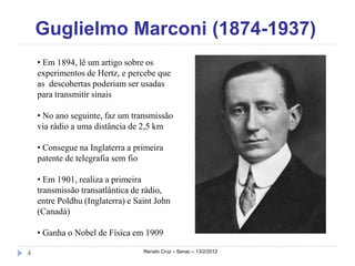 Guglielmo Marconi (1874-1937)
    • Em 1894, lê um artigo sobre os
    experimentos de Hertz, e percebe que
    as descobertas poderiam ser usadas
    para transmitir sinais

    • No ano seguinte, faz um transmissão
    via rádio a uma distância de 2,5 km

    • Consegue na Inglaterra a primeira
    patente de telegrafia sem fio

    • Em 1901, realiza a primeira
    transmissão transatlântica de rádio,
    entre Poldhu (Inglaterra) e Saint John
    (Canadá)

    • Ganha o Nobel de Física em 1909

4                                 Renato Cruz – Senac – 13/2/2012
 