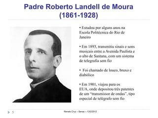 Padre Roberto Landell de Moura
             (1861-1928)
                            • Estudou por alguns anos na
                            Escola Politécnica do Rio de
                            Janeiro

                            • Em 1893, transmitiu sinais e sons
                            musicais entre a Avenida Paulista e
                            o alto de Santana, com um sistema
                            de telegrafia sem fio

                            • Foi chamado de louco, bruxo e
                            diabólico

                            • Em 1901, viajou para os
                            EUA, onde depositou três patentes
                            de um “transmissor de ondas”, tipo
                            especial de telégrafo sem fio


5             Renato Cruz – Senac – 13/2/2012
 