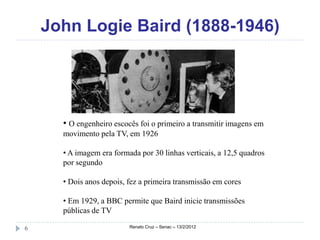 John Logie Baird (1888-1946)




      • O engenheiro escocês foi o primeiro a transmitir imagens em
      movimento pela TV, em 1926

      • A imagem era formada por 30 linhas verticais, a 12,5 quadros
      por segundo

      • Dois anos depois, fez a primeira transmissão em cores

      • Em 1929, a BBC permite que Baird inicie transmissões
      públicas de TV

6                         Renato Cruz – Senac – 13/2/2012
 