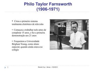 Philo Taylor Farnsworth
                       (1906-1971)

    • Criou o primeiro sistema
    totalmente eletrônico de televisão

    • Começou a trabalhar nele antes de
    completar 15 anos, e fez a primeira
    demonstração aos 21 anos

    • Frequentou a Universidade
    Brigham Young, como aluno
    especial, quando ainda estava no
    colégio




7                                Renato Cruz – Senac – 13/2/2012
 