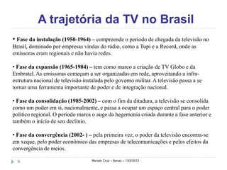 A trajetória da TV no Brasil
• Fase da instalação (1950-1964) – compreende o período de chegada da televisão no
Brasil, dominado por empresas vindas do rádio, como a Tupi e a Record, onde as
emissoras eram regionais e não havia redes.

• Fase da expansão (1965-1984) – tem como marco a criação de TV Globo e da
Embratel. As emissoras começam a ser organizadas em rede, aproveitando a infra-
estrutura nacional de televisão instalada pelo governo militar. A televisão passa a se
tornar uma ferramenta importante de poder e de integração nacional.

• Fase da consolidação (1985-2002) – com o fim da ditadura, a televisão se consolida
como um poder em si, nacionalmente, e passa a ocupar um espaço central para o poder
político regional. O período marca o auge da hegemonia criada durante a fase anterior e
também o início de seu declínio.

• Fase da convergência (2002- ) – pela primeira vez, o poder da televisão encontra-se
em xeque, pelo poder econômico das empresas de telecomunicações e pelos efeitos da
convergência de meios.

  9                                 Renato Cruz – Senac – 13/2/2012
 