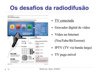 Os desafios da radiodifusão

                                    TV conectada

                                    Gravador digital de vídeo

                                    Vídeo na Internet
                                     (YouTube/BitTorrent)

                                    IPTV (TV via banda larga)

                                    TV paga móvel



11             Renato Cruz – Senac – 27/2/2012
 