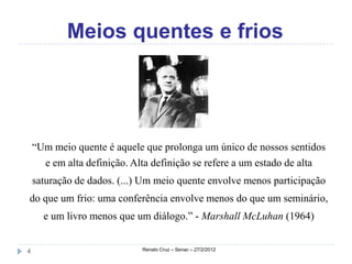 Meios quentes e frios




    “Um meio quente é aquele que prolonga um único de nossos sentidos
      e em alta definição. Alta definição se refere a um estado de alta
    saturação de dados. (...) Um meio quente envolve menos participação
do que um frio: uma conferência envolve menos do que um seminário,
      e um livro menos que um diálogo.” - Marshall McLuhan (1964)


4                            Renato Cruz – Senac – 27/2/2012
 