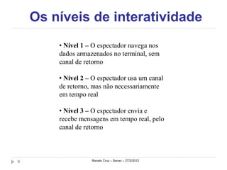 Os níveis de interatividade
        • Nível 1 – O espectador navega nos
        dados armazenados no terminal, sem
        canal de retorno

        • Nível 2 – O espectador usa um canal
        de retorno, mas não necessariamente
        em tempo real

        • Nível 3 – O espectador envia e
        recebe mensagens em tempo real, pelo
        canal de retorno



9                  Renato Cruz – Senac – 27/2/2012
 