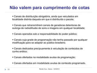 Não valem para cumprimento de cotas
       Canais de distribuição obrigatória, ainda que veiculados em
      localidade distinta daquela em que é distribuído o pacote;

       Canais que retransmitirem canais de geradoras detentoras de
      outorga de radiodifusão de sons e imagens em qualquer localidade;

       Canais operados sob a responsabilidade do poder público;

       Canais cuja grade de programação não tenha passado por qualquer
      modificação para se adaptar ao público brasileiro;

       Canais dedicados precipuamente à veiculação de conteúdos de
      cunho erótico;

       Canais ofertados na modalidade avulsa de programação;

       Canais ofertados em modalidade avulsa de conteúdo programado.

10                             Renato Cruz – Senac – 12/3/2012
 