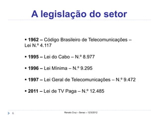 A legislação do setor

     1962 – Código Brasileiro de Telecomunicações –
    Lei N.º 4.117

     1995 – Lei do Cabo – N.º 8.977

     1996 – Lei Mínima – N.º 9.295

     1997 – Lei Geral de Telecomunicações – N.º 9.472

     2011 – Lei de TV Paga – N.º 12.485



6                     Renato Cruz – Senac – 12/3/2012
 