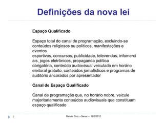 Definições da nova lei
    Espaço Qualificado

    Espaço total do canal de programação, excluindo-se
    conteúdos religiosos ou políticos, manifestações e
    eventos
    esportivos, concursos, publicidade, televendas, infomerci
    ais, jogos eletrônicos, propaganda política
    obrigatória, conteúdo audiovisual veiculado em horário
    eleitoral gratuito, conteúdos jornalísticos e programas de
    auditório ancorados por apresentador

    Canal de Espaço Qualificado

    Canal de programação que, no horário nobre, veicule
    majoritariamente conteúdos audiovisuais que constituam
    espaço qualificado

7                     Renato Cruz – Senac – 12/3/2012
 