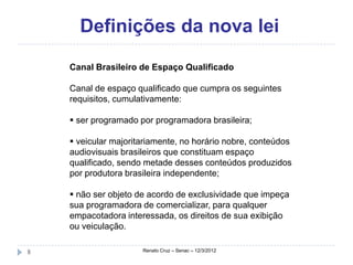 Definições da nova lei
    Canal Brasileiro de Espaço Qualificado

    Canal de espaço qualificado que cumpra os seguintes
    requisitos, cumulativamente:

     ser programado por programadora brasileira;

     veicular majoritariamente, no horário nobre, conteúdos
    audiovisuais brasileiros que constituam espaço
    qualificado, sendo metade desses conteúdos produzidos
    por produtora brasileira independente;

     não ser objeto de acordo de exclusividade que impeça
    sua programadora de comercializar, para qualquer
    empacotadora interessada, os direitos de sua exibição
    ou veiculação.

8                     Renato Cruz – Senac – 12/3/2012
 