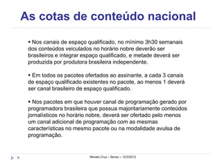 As cotas de conteúdo nacional
      Nos canais de espaço qualificado, no mínimo 3h30 semanais
     dos conteúdos veiculados no horário nobre deverão ser
     brasileiros e integrar espaço qualificado, e metade deverá ser
     produzida por produtora brasileira independente.

      Em todos os pacotes ofertados ao assinante, a cada 3 canais
     de espaço qualificado existentes no pacote, ao menos 1 deverá
     ser canal brasileiro de espaço qualificado.

      Nos pacotes em que houver canal de programação gerado por
     programadora brasileira que possua majoritariamente conteúdos
     jornalísticos no horário nobre, deverá ser ofertado pelo menos
     um canal adicional de programação com as mesmas
     características no mesmo pacote ou na modalidade avulsa de
     programação.



9                            Renato Cruz – Senac – 12/3/2012
 