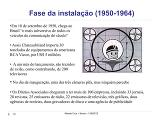 Fase da instalação (1950-1964)
•Em 18 de setembro de 1950, chega ao
Brasil “o mais subversivo de todos os
veículos de comunicação do século”

• Assis Chateaubriand importa 30
toneladas de equipamentos da americana
RCA Victor, por US$ 5 milhões

• A um mês do lançamento, são trazidos
de avião, como contrabando, de 200
televisores

• No dia da inauguração, uma das três câmeras pifa, mas ninguém percebe

• Os Diários Associados chegaram a ter mais de 100 empresas, incluindo 33 jornais,
28 revistas, 25 emissoras de rádio, 22 emissoras de televisão, três gráficas, duas
agências de notícias, duas gravadoras de disco e uma agência de publicidade


 10                              Renato Cruz – Senac – 13/8/2012
 