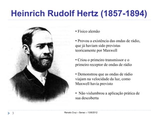 Heinrich Rudolf Hertz (1857-1894)
                      • Físico alemão

                      • Provou a existência das ondas de rádio,
                      que já haviam sido previstas
                      teoricamente por Maxwell

                      • Criou o primeiro transmissor e o
                      primeiro receptor de ondas de rádio

                      • Demonstrou que as ondas de rádio
                      viajam na velocidade da luz, como
                      Maxwell havia previsto

                      • Não vislumbrou a aplicação prática de
                      sua descoberta


3           Renato Cruz – Senac – 13/8/2012
 