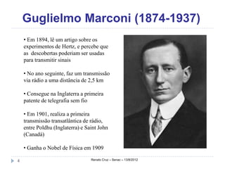 Guglielmo Marconi (1874-1937)
    • Em 1894, lê um artigo sobre os
    experimentos de Hertz, e percebe que
    as descobertas poderiam ser usadas
    para transmitir sinais

    • No ano seguinte, faz um transmissão
    via rádio a uma distância de 2,5 km

    • Consegue na Inglaterra a primeira
    patente de telegrafia sem fio

    • Em 1901, realiza a primeira
    transmissão transatlântica de rádio,
    entre Poldhu (Inglaterra) e Saint John
    (Canadá)

    • Ganha o Nobel de Física em 1909

4                                 Renato Cruz – Senac – 13/8/2012
 