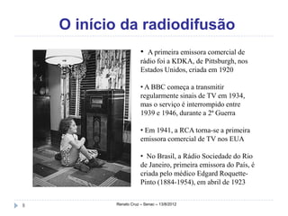 O início da radiodifusão
                       • A primeira emissora comercial de
                       rádio foi a KDKA, de Pittsburgh, nos
                       Estados Unidos, criada em 1920

                       • A BBC começa a transmitir
                       regularmente sinais de TV em 1934,
                       mas o serviço é interrompido entre
                       1939 e 1946, durante a 2ª Guerra

                       • Em 1941, a RCA torna-se a primeira
                       emissora comercial de TV nos EUA

                       • No Brasil, a Rádio Sociedade do Rio
                       de Janeiro, primeira emissora do País, é
                       criada pelo médico Edgard Roquette-
                       Pinto (1884-1954), em abril de 1923


8          Renato Cruz – Senac – 13/8/2012
 