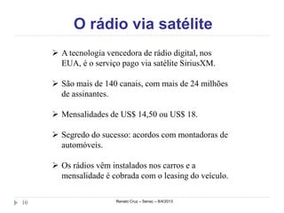O rádio via satélite
      A tecnologia vencedora de rádio digital, nos
       EUA, é o serviço pago via satélite SiriusXM.

      São mais de 140 canais, com mais de 24 milhões
       de assinantes.

      Mensalidades de US$ 14,50 ou US$ 18.

      Segredo do sucesso: acordos com montadoras de
       automóveis.

      Os rádios vêm instalados nos carros e a
       mensalidade é cobrada com o leasing do veículo.


10                     Renato Cruz – Senac – 8/4/2013
 