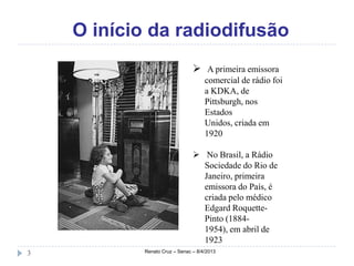O início da radiodifusão
                                 A primeira emissora
                                     comercial de rádio foi
                                     a KDKA, de
                                     Pittsburgh, nos
                                     Estados
                                     Unidos, criada em
                                     1920

                                 No Brasil, a Rádio
                                  Sociedade do Rio de
                                  Janeiro, primeira
                                  emissora do País, é
                                  criada pelo médico
                                  Edgard Roquette-
                                  Pinto (1884-
                                  1954), em abril de
                                  1923
3           Renato Cruz – Senac – 8/4/2013
 