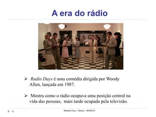 A era do rádio




     Radio Days é uma comédia dirigida por Woody
      Allen, lançada em 1987.

     Mostra como o rádio ocupava uma posição central na
      vida das pessoas, mais tarde ocupada pela televisão.

4                       Renato Cruz – Senac – 8/4/2013
 