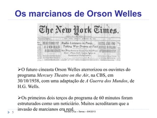 Os marcianos de Orson Welles




    O futuro cineasta Orson Welles aterrorizou os ouvintes do
    programa Mercury Theatre on the Air, na CBS, em
    30/10/1938, com uma adaptação de A Guerra dos Mundos, de
    H.G. Wells.

    Os primeiros dois terços do programa de 60 minutos foram
    estruturados como um noticiário. Muitos acreditaram que a
    invasão de marcianos eraRenato Cruz – Senac – 8/4/2013
                             real.
5
 