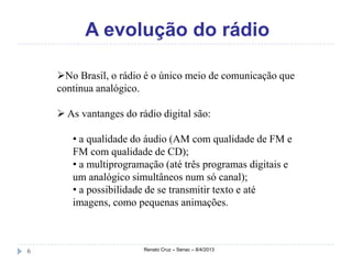 A evolução do rádio

    No Brasil, o rádio é o único meio de comunicação que
    continua analógico.

     As vantanges do rádio digital são:

       • a qualidade do áudio (AM com qualidade de FM e
       FM com qualidade de CD);
       • a multiprogramação (até três programas digitais e
       um analógico simultâneos num só canal);
       • a possibilidade de se transmitir texto e até
       imagens, como pequenas animações.



6                       Renato Cruz – Senac – 8/4/2013
 