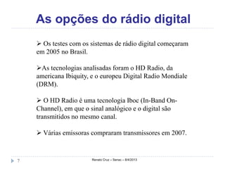 As opções do rádio digital
     Os testes com os sistemas de rádio digital começaram
    em 2005 no Brasil.

    As tecnologias analisadas foram o HD Radio, da
    americana Ibiquity, e o europeu Digital Radio Mondiale
    (DRM).

     O HD Radio é uma tecnologia Iboc (In-Band On-
    Channel), em que o sinal analógico e o digital são
    transmitidos no mesmo canal.

     Várias emissoras compraram transmissores em 2007.



7                      Renato Cruz – Senac – 8/4/2013
 