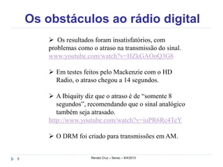Os obstáculos ao rádio digital
         Os resultados foram insatisfatórios, com
        problemas como o atraso na transmissão do sinal.
        www.youtube.com/watch?v=HZkGAOoQ3G8

         Em testes feitos pelo Mackenzie com o HD
          Radio, o atraso chegou a 14 segundos.

         A Ibiquity diz que o atraso é de “somente 8
           segundos”, recomendando que o sinal analógico
           também seja atrasado.
        http://www.youtube.com/watch?v=iuPR6Rc4TeY

         O DRM foi criado para transmissões em AM.


8                      Renato Cruz – Senac – 8/4/2013
 