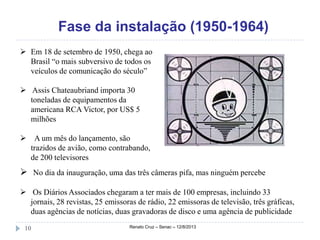 Fase da instalação (1950-1964)
Renato Cruz – Senac – 12/8/201310
 Em 18 de setembro de 1950, chega ao
Brasil “o mais subversivo de todos os
veículos de comunicação do século”
 Assis Chateaubriand importa 30
toneladas de equipamentos da
americana RCA Victor, por US$ 5
milhões
 A um mês do lançamento, são
trazidos de avião, como contrabando,
de 200 televisores
 No dia da inauguração, uma das três câmeras pifa, mas ninguém percebe
 Os Diários Associados chegaram a ter mais de 100 empresas, incluindo 33
jornais, 28 revistas, 25 emissoras de rádio, 22 emissoras de televisão, três gráficas,
duas agências de notícias, duas gravadoras de disco e uma agência de publicidade
 