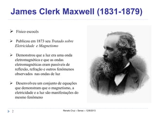 James Clerk Maxwell (1831-1879)
Renato Cruz – Senac – 12/8/20132
 Físico escocês
 Publicou em 1873 seu Tratado sobre
Eletricidade e Magnetismo
 Demonstrou que a luz era uma onda
eletromagnética e que as ondas
eletromagnéticas eram passíveis de
reflexão, refração e outros fenômenos
observados nas ondas de luz
 Desenvolveu um conjunto de equações
que demonstram que o magnetismo, a
eletricidade e a luz são manifestações do
mesmo fenômeno
 