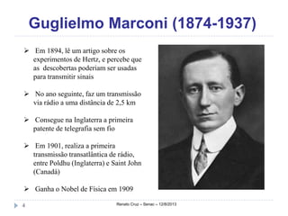 Guglielmo Marconi (1874-1937)
Renato Cruz – Senac – 12/8/20134
 Em 1894, lê um artigo sobre os
experimentos de Hertz, e percebe que
as descobertas poderiam ser usadas
para transmitir sinais
 No ano seguinte, faz um transmissão
via rádio a uma distância de 2,5 km
 Consegue na Inglaterra a primeira
patente de telegrafia sem fio
 Em 1901, realiza a primeira
transmissão transatlântica de rádio,
entre Poldhu (Inglaterra) e Saint John
(Canadá)
 Ganha o Nobel de Física em 1909
 