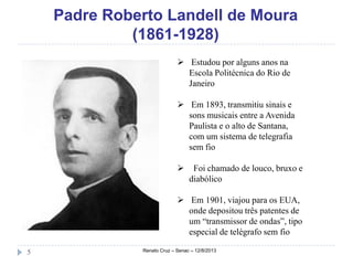 Padre Roberto Landell de Moura
(1861-1928)
Renato Cruz – Senac – 12/8/20135
 Estudou por alguns anos na
Escola Politécnica do Rio de
Janeiro
 Em 1893, transmitiu sinais e
sons musicais entre a Avenida
Paulista e o alto de Santana,
com um sistema de telegrafia
sem fio
 Foi chamado de louco, bruxo e
diabólico
 Em 1901, viajou para os EUA,
onde depositou três patentes de
um “transmissor de ondas”, tipo
especial de telégrafo sem fio
 