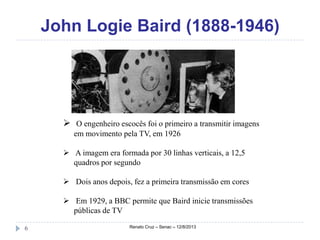 John Logie Baird (1888-1946)
Renato Cruz – Senac – 12/8/20136
 O engenheiro escocês foi o primeiro a transmitir imagens
em movimento pela TV, em 1926
 A imagem era formada por 30 linhas verticais, a 12,5
quadros por segundo
 Dois anos depois, fez a primeira transmissão em cores
 Em 1929, a BBC permite que Baird inicie transmissões
públicas de TV
 