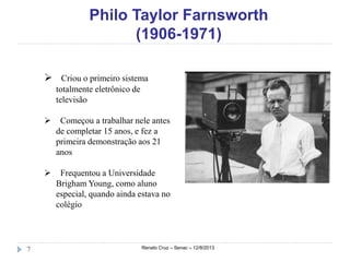 Philo Taylor Farnsworth
(1906-1971)
Renato Cruz – Senac – 12/8/20137
 Criou o primeiro sistema
totalmente eletrônico de
televisão
 Começou a trabalhar nele antes
de completar 15 anos, e fez a
primeira demonstração aos 21
anos
 Frequentou a Universidade
Brigham Young, como aluno
especial, quando ainda estava no
colégio
 