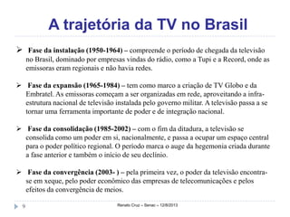 A trajetória da TV no Brasil
Renato Cruz – Senac – 12/8/20139
 Fase da instalação (1950-1964) – compreende o período de chegada da televisão
no Brasil, dominado por empresas vindas do rádio, como a Tupi e a Record, onde as
emissoras eram regionais e não havia redes.
 Fase da expansão (1965-1984) – tem como marco a criação de TV Globo e da
Embratel. As emissoras começam a ser organizadas em rede, aproveitando a infra-
estrutura nacional de televisão instalada pelo governo militar. A televisão passa a se
tornar uma ferramenta importante de poder e de integração nacional.
 Fase da consolidação (1985-2002) – com o fim da ditadura, a televisão se
consolida como um poder em si, nacionalmente, e passa a ocupar um espaço central
para o poder político regional. O período marca o auge da hegemonia criada durante
a fase anterior e também o início de seu declínio.
 Fase da convergência (2003- ) – pela primeira vez, o poder da televisão encontra-
se em xeque, pelo poder econômico das empresas de telecomunicações e pelos
efeitos da convergência de meios.
 