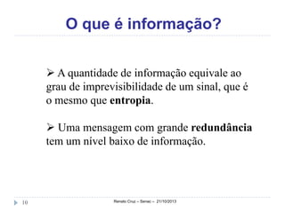 O que é informação?
 A quantidade de informação equivale ao
grau de imprevisibilidade de um sinal, que é
o mesmo que entropia.
 Uma mensagem com grande redundância
tem um nível baixo de informação.

10

Renato Cruz – Senac – 21/10/2013

 
