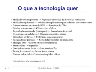 O que a tecnologia quer
• Molécula única replicante –> População interativa de moléculas replicantes
• Moléculas replicantes — >Moléculas replicantes organizadas em um cromossomo
• Cromossomo de enzimas de RNA –> Proteínas de DNA
• Células sem núcleos –> Células com núcleos
• Reprodução assexuada (clonagem) –> Recombinação sexual
• Organismos unicelulares –> Organismos multicelulares
• Indivíduos solitários –> Colônias e superorganismos
• Sociedades de primatas –> Sociedades baseadas na linguagem
• Tradição oral –> Escrita e notação matemática
• Manuscritos –> Impressão
• Conhecimento em livros –> Método científico
• Produção artesanal –> Produção em massa
• Cultura industrial –> Comunicação global ubíqua
Fonte: Kelly, Kevin - What technology wants, 2011

11

Renato Cruz – Senac – 21/10/2013

 